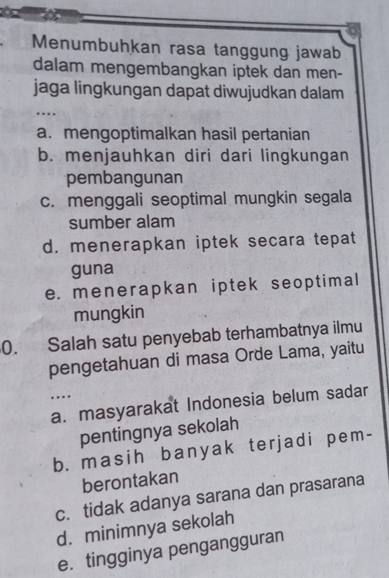 Menumbuhkan rasa tanggung jawab
dalam mengembangkan iptek dan men-
jaga lingkungan dapat diwujudkan dalam
…
a. mengoptimalkan hasil pertanian
b. menjauhkan diri dari lingkungan
pembangunan
c. menggali seoptimal mungkin segala
sumber alam
d. menerapkan iptek secara tepat
guna
e. menerapkan iptek seoptimal
mungkin
0. Salah satu penyebab terhambatnya ilmu
pengetahuan di masa Orde Lama, yaitu
…
a. masyarakat Indonesia belum sadar
pentingnya sekolah
b. masih banyak terjadi pem-
berontakan
c. tidak adanya sarana dan prasarana
d. minimnya sekolah
e. tingginya pengangguran