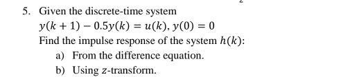 Given the discrete-time system
y(k+1)-0.5y(k)=u(k), y(0)=0
Find the impulse response of the system h(k). 
a) From the difference equation. 
b) Using z -transform.