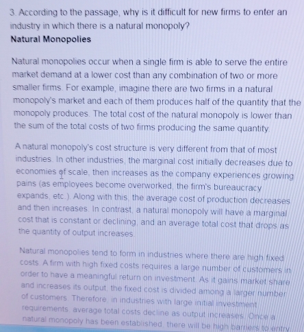 According to the passage, why is it difficult for new firms to enter an 
industry in which there is a natural monopoly? 
Natural Monopolies 
Natural monopolies occur when a single firm is able to serve the entire 
market demand at a lower cost than any combination of two or more 
smaller firms. For example, imagine there are two firms in a natural 
monopoly's market and each of them produces half of the quantity that the 
monopoly produces. The total cost of the natural monopoly is lower than 
the sum of the total costs of two firms producing the same quantity. 
A natural monopoly's cost structure is very different from that of most 
industries. In other industries, the marginal cost initially decreases due to 
economies of scale, then increases as the company experiences growing 
pains (as employees become overworked, the firm's bureaucracy 
expands, etc.). Along with this, the average cost of production decreases 
and then increases. In contrast, a natural monopoly will have a marginal 
cost that is constant or declining, and an average total cost that drops as 
the quantity of output increases 
Natural monopolies tend to form in industries where there are high fixed 
costs. A firm with high fixed costs requires a large number of customers in 
order to have a meaningful return on investment. As it gains market share 
and increases its output, the fixed cost is divided among a larger number 
of customers. Therefore, in industries with large initial investment 
requirements, average total costs decline as output increases. Once a 
natural monopoly has been established, there will be high barriers to entry