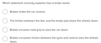 Which statement correctly explains how a brake works.
Brakes make the car reverse.
The friction between the disc and the brake pad slows the wheels down.
Brakes increase road grip to slow the car down.
Brakes increases friction between the tyres and road to slow the wheels
down.