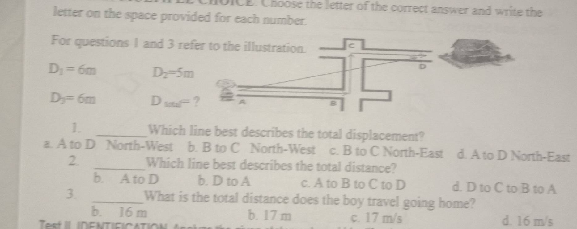 CHOICE. Choose the letter of the correct answer and write the
letter on the space provided for each number.
For questions 1 and 3 re
D_1=6m
D_2=5m
D_3=6m
D_1001=
1. _Which line best describes the total displacement?
a. A to D North-West b. B to C North-West c. B to C North-East d. A to D North-East
2. _Which line best describes the total distance?
b. A to D b. D to A c. A to B to C to D d. D to C to B to A
3. _What is the total distance does the boy travel going home?
b. 16 m b. 17 m
c. 17 m/s d. 16 m/s
Test II INENTIFICATION