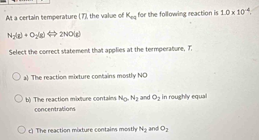 At a certain temperature (T), the value of K_eq for the following reaction is 1.0* 10^(-4).
N_2(g)+O_2(g)Longleftrightarrow 2NO(g)
Select the correct statement that applies at the termperature, 7.
a) The reaction mixture contains mostly NO
b) The reaction mixture contains N_O, N_2 and O_2 in roughly equal
concentrations
c) The reaction mixture contains mostly N_2 and O_2