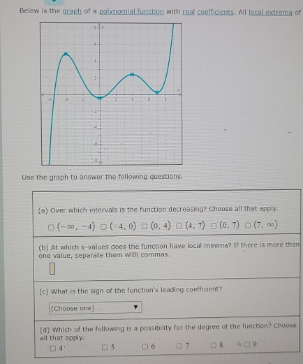 Below is the graph of a polynomial function with real coefficients. All local extrema of
Use the graph to answer the following questions,
(a) Over which intervals is the function decreasing? Choose all that apply.
(-∈fty ,-4) (-4,0) (0,4) (4,7) (0,7) (7,∈fty )
(b) At which x -values does the function have local minima? If there is more than
one value, separate them with commas.
(c) What is the sign of the function's leading coefficient?
(Choose one)
(d) Which of the following is a possibility for the degree of the function? Choose
all that apply.
4' 5 6 7 8 9