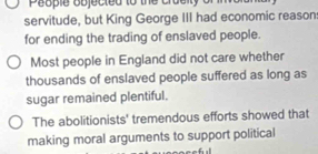 People objected to the cru e ity o 
servitude, but King George III had economic reason 
for ending the trading of enslaved people. 
Most people in England did not care whether 
thousands of enslaved people suffered as long as 
sugar remained plentiful. 
The abolitionists' tremendous efforts showed that 
making moral arguments to support political