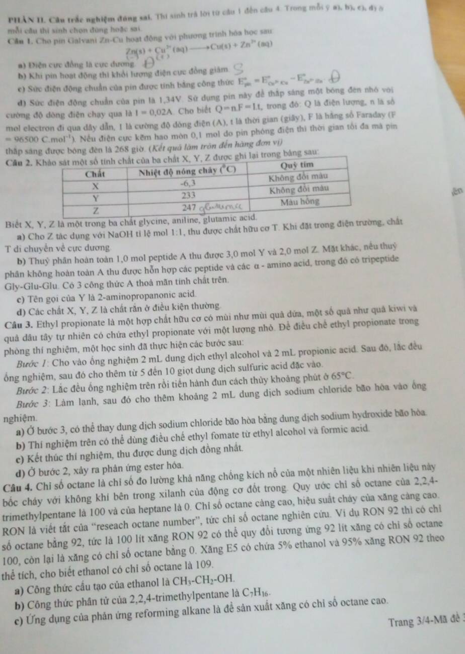 PHAN II. Câu trắc nghiệm đúng sai, Thi sinh trả lời từ cầu 1 đến cầu 4. Trong mỗi ý a ,b),ch,d)
mỗi câu thi sinh chọn đùng hoặc sai.
Câu 1. Cho pin Galvani /n-( Cu hoạt động với phương trình hóa học sau
Zn(s)+Cu^(2+)(aq)to Cu(s)+Zn^(2+)(aq)
a) Điện cực đồng là cực đương. 
b) Khi pin hoạt động thì khỏi lương điện cực đồng giám.
c) Sức điện động chuẩn của pin được tinh bằng công thức E_(pm)°=E_Cu^>Kv^circ -E_Z_2-E_H^circ u_n
đ) Sức điện động chuẩn của pin là 1,34V. Sử dụng pin này để thắp sáng một bóng đên nhó với
cường độ dòng điện chạy qua là I=0.02A Cho biết Q=nF=Lt, , trong đỏ: Q là điện lượng, n là số
mol electron đi qua dây dẫn, 1 là cường độ đòng điện (A), t là thời gian (giây), F là hằng số Faraday (F
=96500C.mol^(-1)) 0. Nều điện cực kềm hao mòn 0,1 mol do pin phóng điện thi thời gian tối đa mã pin
thấp sáng được bóng đèn là 268 giờ. (Kết quả làm tròn đến hàng đơn vị)
Cầu 2. ong bảng sau:
ēn
Biết X, Y, Z là một trong ba chất glycine, aniline
a) Cho Z tác dụng với NaOH tỉ lệ mol 1:1 , thu được chất hữu cơ T. Khi đặt trong điện trường, chất
T di chuyển về cực dương.
b) Thuỷ phân hoàn toàn 1,0 mol peptide A thu được 3,0 mol Y và 2,0 mol Z. Mặt khác, nếu thuỷ
phân không hoàn toàn A thu được hỗn hợp các peptide và các α - amino acid, trong đó có tripeptide
Gly-Glu-Glu. Có 3 công thức A thoâ mãn tính chất trên.
c) Tên gọi của Y là 2-aminopropanonic acid.
d) Các chất X, Y, Z là chất rắn ở điều kiện thường.
Cầu 3. Ethyl propionate là một hợp chất hữu cơ có mùi như mùi quả dứa, một số quả như quả kiwi và
quả dầu tây tự nhiên có chứa ethyl propionate với một lượng nhỏ. Để điều chế ethyl propionate trong
phòng thí nghiệm, một học sinh đã thực hiện các bước sau:
Bước 1: Cho vào ống nghiệm 2 mL dung dịch ethyl alcohol và 2 mL propionic acid. Sau đó, lắc đều
ổng nghiệm, sau đó cho thêm từ 5 đến 10 giọt dung dịch sulfuric acid đặc vào.
Bước 2: Lắc đều ống nghiệm trên rồi tiến hành đun cách thủy khoảng phút ở 65°C.
Bước 3: Làm lạnh, sau đó cho thêm khoảng 2 mL dung dịch sodium chloride bão hòa vào ổng
nghiệm.
a) Ở bước 3, có thể thay dung dịch sodium chloride bão hòa bằng dung dịch sodium hydroxide bão hòa
b) Thí nghiệm trên có thể dùng điều chế ethyl fomate từ ethyl alcohol và formic acid.
c) Kết thúc thí nghiệm, thu được dung dịch đồng nhất.
d) Ở bước 2, xảy ra phản ứng ester hóa.
Câu 4. Chỉ số octane là chỉ số đo lường khả năng chống kích nổ của một nhiên liệu khi nhiên liệu này
bốc cháy với không khí bên trong xilanh của động cơ đốt trong. Quy ước chỉ số octane của 2,2,4-
trimethylpentane là 100 và của heptane là 0. Chỉ số octane càng cao, hiệu suất cháy của xăng cảng cao.
RON là viết tắt của “reseach octane number”, tức chỉ số octane nghiên cứu. Vi dụ RON 92 thì có chỉ
số octane bằng 92, tức là 100 lít xăng RON 92 có thể quy đổi tương ứng 92 lít xăng có chỉ số octane
100, còn lại là xăng có chỉ số octane bằng 0. Xăng E5 có chứa 5% ethanol và 95% xăng RON 92 theo
thể tích, cho biết ethanol có chi số octane là 109.
a) Công thức cầu tạo của ethanol là CH_3-CH_2-OH.
b) Công thức phân tử của 2,2,4-trimethylpentane là C7H₁.
c) Ứng dụng của phản ứng reforming alkane là đề sản xuất xăng có chi số octane cao.
Trang 3/4-Mã đề 3