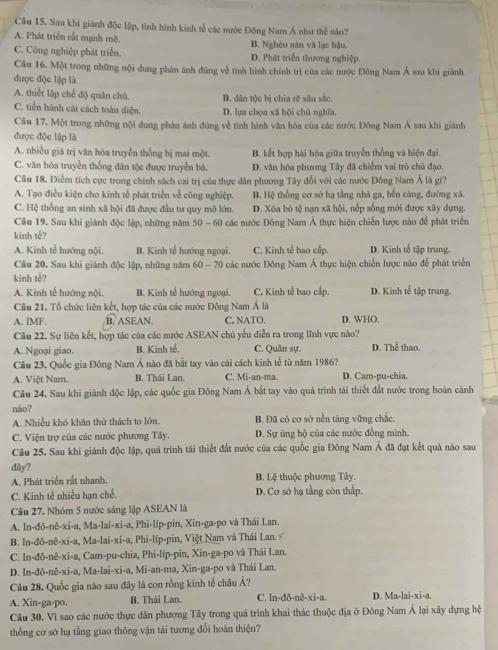 Sau khi giành độc lập, tình hình kinh tế các nước Đông Nam Á như thế nào?
A. Phát triển rất mạnh mẽ.
B. Nghèo nàn và lạc hậu.
C. Công nghiệp phát triển. D. Phát triển thương nghiệp.
Câu 16. Một trong những nội dung phản ánh đúng về tình hình chính trị của các nước Đông Nam Á sau khi giành
được độc lập là
A. thiết lập chế độ quân chủ. B. dân tộc bị chia rẽ sâu sắc.
C. tiến hành cải cách toàn diện. D. lựa chọn xã hội chủ nghĩa.
Câu 17. Một trong những nội dung phản ánh đúng về tình hình văn hóa của các nước Đông Nam Á sau khi giành
được độc lập là
A. nhiều giá trị văn hóa truyền thống bị mai một. B. kết hợp hài hòa giữa truyền thống và hiện đại.
C. văn hóa truyền thống dân tộc được truyền bá. D. văn hóa phương Tây đã chiếm vai trò chủ đạo.
Câu 18. Điểm tích cực trong chính sách cai trị của thực dân phương Tây đối với các nước Đông Nam Á là gì?
A. Tạo điều kiện cho kinh tế phát triển về công nghiệp. B. Hệ thống cơ sở hạ tầng nhà ga, bến cảng, đường xá.
C. Hệ thống an sinh xã hội đã được đầu tư quy mô lớn. D. Xóa bỏ tệ nạn xã hội, nếp sống mới được xây dựng.
Câu 19. Sau khi giành độc lập, những năm 50 - 60 các nước Đông Nam Á thực hiện chiến lược nào để phát triển
kinh tế?
A. Kinh tế hướng nội. B. Kinh tế hướng ngoại. C. Kinh tế bao cấp. D. Kinh tế tập trung.
Câu 20. Sau khi giành độc lập, những năm 60 - 70 các nước Đông Nam Á thực hiện chiến lược nào để phát triển
kinh tế?
A. Kinh tế hướng nội. B. Kinh tế hướng ngoại. C. Kinh tế bao cấp. D. Kinh tế tập trung.
Câu 21. Tổ chức liên kết, hợp tác của các nước Đông Nam Á là
A. IMF. B. ASEAN. C. NATO. D. WHO.
Câu 22. Sự liên kết, hợp tác của các nước ASEAN chủ yếu diễn ra trong lĩnh vực nào?
A. Ngoại giao. B. Kinh tế. C. Quân sự. D. Thể thao.
Câu 23. Quốc gia Đông Nam Á nào đã bắt tay vào cải cách kinh tế từ năm 1986?
A. Việt Nam. B. Thái Lan. C. Mi-an-ma. D. Cam-pu-chia.
Câu 24. Sau khi giành độc lập, các quốc gia Đông Nam Á bắt tay vào quá trình tái thiết đất nước trong hoàn cảnh
nào?
A. Nhiều khó khăn thử thách to lớn. B. Đã có cơ sở nền tảng vững chắc.
C. Viện trợ của các nước phương Tây. D. Sự ủng hộ của các nước đồng minh.
Câu 25. Sau khi giành độc lập, quá trình tái thiết đất nước của các quốc gia Đông Nam Á đã đạt kết quả nào sau
đây?
A. Phát triển rất nhanh. B. Lệ thuộc phương Tây.
C. Kinh tế nhiều hạn chế. D. Cơ sở hạ tầng còn thấp.
Câu 27. Nhóm 5 nước sáng lập ASEAN là
A. In-đô-nê-xi-a, Ma-lai-xi-a, Phi-líp-pin, Xin-ga-po và Thái Lan.
B. In-đô-nê-xi-a, Ma-lai-xi-a, Phi-líp-pin, Việt Nam và Thái Lan.ý
C. In-đô-nê-xi-a, Cam-pu-chia, Phi-líp-pin, Xin-ga-po và Thái Lan.
D. In-đô-nê-xi-a, Ma-lai-xi-a, Mi-an-ma, Xin-ga-po và Thái Lan.
Câu 28. Quốc gia nào sau đây là con rồng kinh tế châu Á?
A. Xin-ga-po. B. Thái Lan. C. In-đô-nê-xi-a. D. Ma-lai-xi-a.
Câu 30. Vì sao các nước thực dân phương Tây trong quá trình khai thác thuộc địa ở Đông Nam Á lại xây dựng hệ
thống cơ sở hạ tầng giao thông vận tải tương đối hoàn thiện?