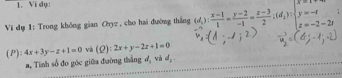 Ví dụ: 
Ví dụ 1: Trong không gian Oxyz , cho hai đường thẳng (d_1): (x-1)/1 = (y-2)/-1 = (z-3)/2 ;(d_2):beginarrayl y=-t z=-2-2tendarray.. 
(P): 4x+3y-z+1=0 và (Q):2x+y-2z+1=0
a, Tính số đo góc giữa đường thắng d_1 và d_2.