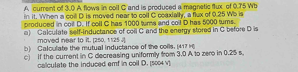 A current of 3.0 A flows in coil C and is produced a magnetic flux of 0.75 Wb
in it. When a coil D is moved near to coil C coaxially, a flux of 0.25 Wb is 
produced in coil D. If coil C has 1000 turns and coil D has 5000 turns. 
a) Calculate self-inductance of coil C and the energy stored in C before D is 
moved near to it. [ 250, 1125 J ] 
b) Calculate the mutual inductance of the coils. [417 H] 
c) If the current in C decreasing uniformly from 3.0 A to zero in 0.25 s, 
calculate the induced emf in coil D. [5004 V]