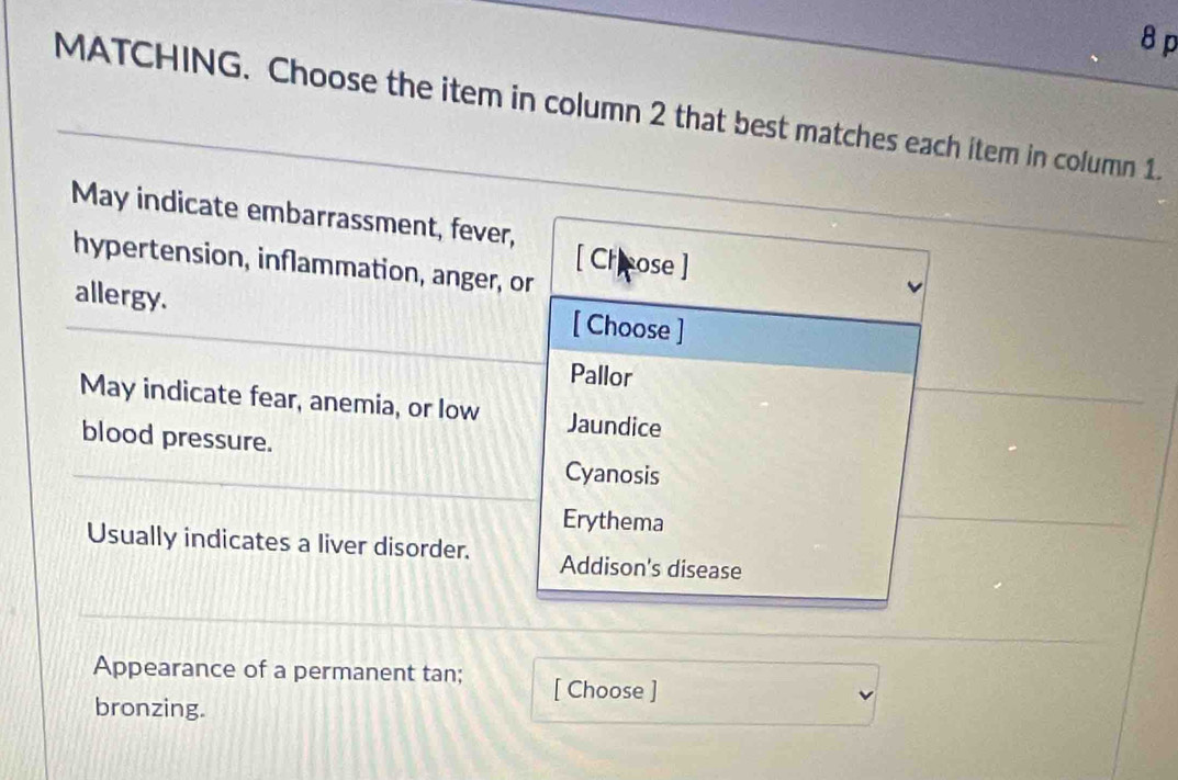 MATCHING. Choose the item in column 2 that best matches each item in column 1.
May indicate embarrassment, fever,
hypertension, inflammation, anger, or
[ Crcose ]
allergy. [ Choose ]
Pallor
May indicate fear, anemia, or low Jaundice
blood pressure.
Cyanosis
Erythema
Usually indicates a liver disorder. Addison's disease
Appearance of a permanent tan; [ Choose ]
bronzing.