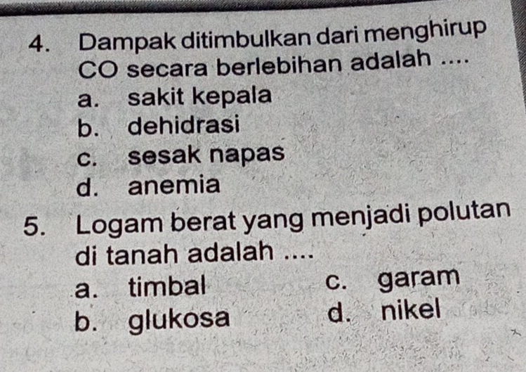 Dampak ditimbulkan dari menghirup
CO secara berlebihan adalah ....
a. sakit kepala
b. dehidrasi
c. sesak napas
d. anemia
5. Logam berat yang menjadi polutan
di tanah adalah ....
a. timbal c. garam
b. glukosa d. nikel