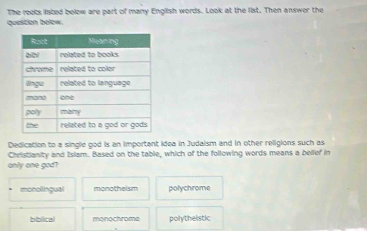 The reats listed below are part of many English words. Look at the list. Then answer the
question below.
Dedication to a single god is an important idea in Judaism and in other religions such as
Christianity and Islam. Based on the table, which of the following words means a belief in
only one god?
monollingual monotheism polychrome
biblical monochrome polytheistic