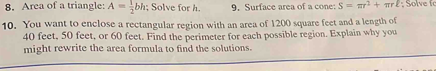 Area of a triangle: A= 1/2 bh; Solve for h. 9. Surface area of a cone: S=π r^2+π rell; Solve f 
10. You want to enclose a rectangular region with an area of 1200 square feet and a length of
40 feet, 50 feet, or 60 feet. Find the perimeter for each possible region. Explain why you 
might rewrite the area formula to find the solutions.