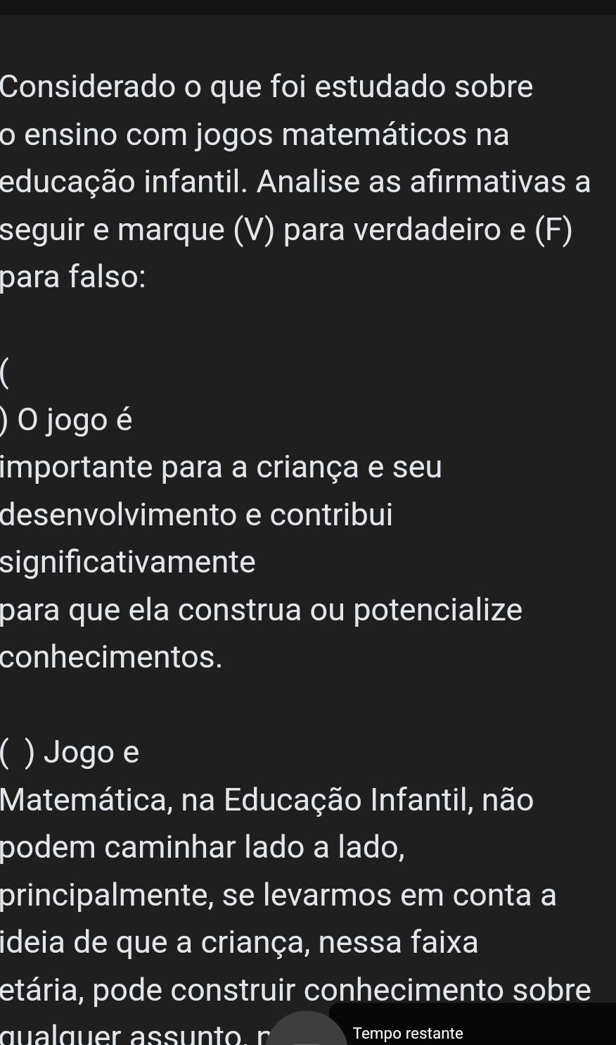 Considerado o que foi estudado sobre 
o ensino com jogos matemáticos na 
educação infantil. Analise as afirmativas a 
seguir e marque (V) para verdadeiro e (F) 
para falso: 
) O jogo é 
importante para a criança e seu 
desenvolvimento e contribui 
significativamente 
para que ela construa ou potencialize 
conhecimentos. 
C ) Jogo e 
Matemática, na Educação Infantil, não 
podem caminhar lado a lado, 
principalmente, se levarmos em conta a 
ideia de que a criança, nessa faixa 
etária, pode construir conhecimento sobre 
Tempo restante