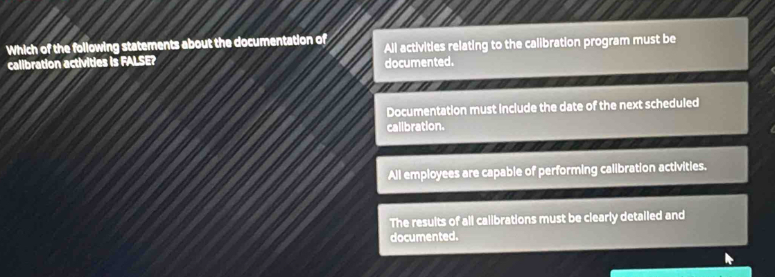 Which of the following statements about the documentation of All activities relating to the calibration program must be
calibration activities is FALSE?
documented.
Documentation must include the date of the next scheduled
calibration.
All employees are capable of performing calibration activities.
The results of all calibrations must be clearly detailed and
documented.