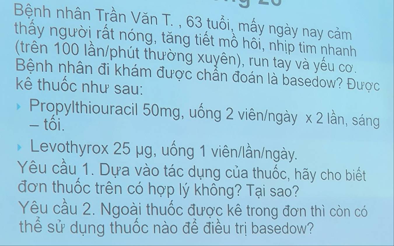 Bệnh nhân Trần Văn T. , 63 tuổi, mấy ngày nay cảm 
thấy người rất nóng, tăng tiết mồ hôi, nhịp tim nhanh 
(trên 100 lần/phút thường xuyên), run taỷ và yếu cơ. 
Bệnh nhân đi khám được chấn đoán là basedow? Được 
kê thuốc như sau: 
Propylthiouracil 50mg, uống 2 viên/ngày x 2 lần, sáng 
- tối. 
Levothyrox 25 μg, uống 1 viên/lần/ngày. 
Yêu cầu 1. Dựa vào tác dụng của thuốc, hãy cho biết 
đơn thuốc trên có hợp lý không? Tại sao? 
Yêu cầu 2. Ngoài thuốc được kê trong đơn thì còn có 
thể sử dụng thuốc nào để điều trị basedow?