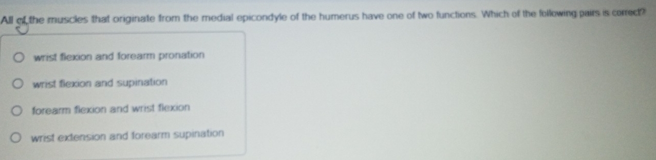 All of the muscles that originate from the medial epicondyle of the humerus have one of two functions. Which of the following pairs is correct?
wrist flexion and forearm pronation
wrist flexion and supination
forearm flexion and wrist flexion
wrist extension and forearm supination