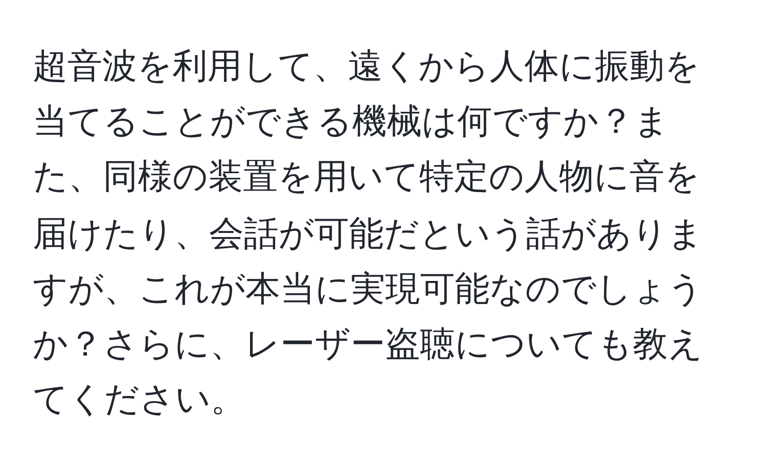 超音波を利用して、遠くから人体に振動を当てることができる機械は何ですか？また、同様の装置を用いて特定の人物に音を届けたり、会話が可能だという話がありますが、これが本当に実現可能なのでしょうか？さらに、レーザー盗聴についても教えてください。