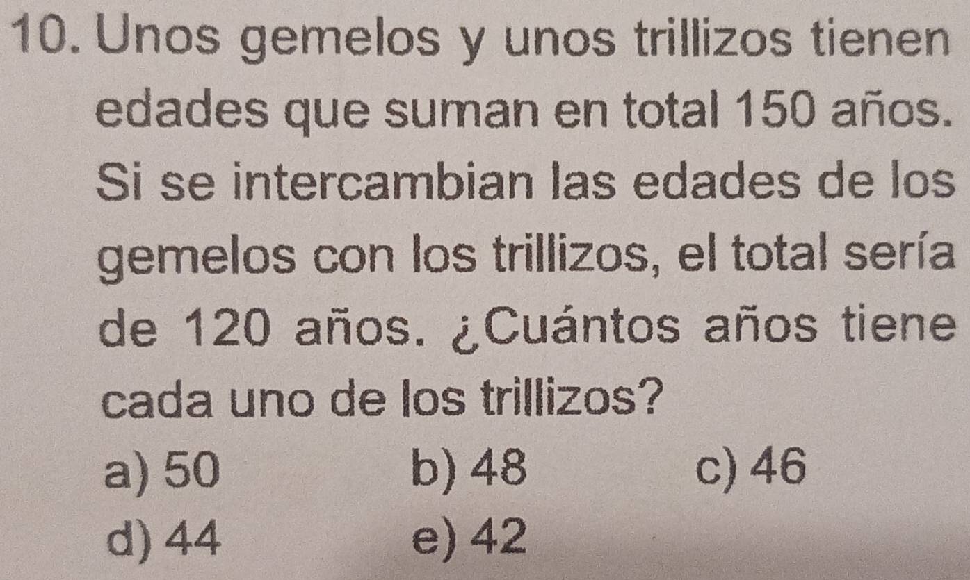 Unos gemelos y unos trillizos tienen
edades que suman en total 150 años.
Si se intercambian las edades de los
gemelos con los trillizos, el total sería
de 120 años. ¿Cuántos años tiene
cada uno de los trillizos?
a) 50 b) 48 c) 46
d) 44 e) 42