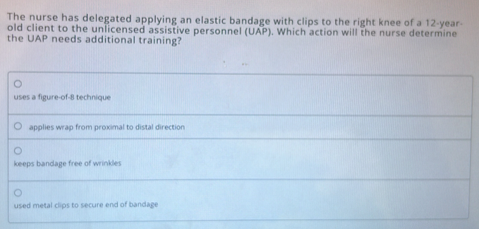 The nurse has delegated applying an elastic bandage with clips to the right knee of a 12-year -
old client to the unlicensed assistive personnel (UAP). Which action will the nurse determine
the UAP needs additional training?
uses a figure-of-8 technique
applies wrap from proximal to distal direction
keeps bandage free of wrinkles
used metal clips to secure end of bandage