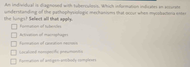 An individual is diagnosed with tuberculosis. Which information indicates an accurate
understanding of the pathophysiologic mechanisms that occur when mycobacteria enter
the lungs? Select all that apply.
Formation of tubercles
Activation of macrophages
Formation of caseation necrosis
Localized nonspecific pneumonitis
Formation of antigen-antibody complexes