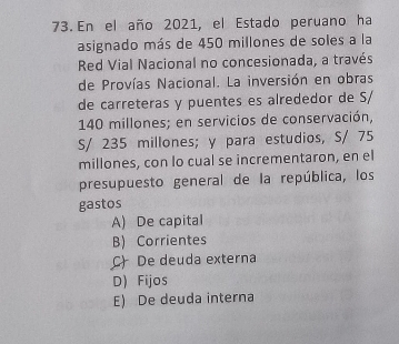 En el año 2021, el Estado peruano ha
asignado más de 450 millones de soles a la
Red Vial Nacional no concesionada, a través
de Provías Nacional. La inversión en obras
de carreteras y puentes es alrededor de S/
140 millones; en servicios de conservación,
S/ 235 millones; y para estudios, S/ 75
millones, con lo cual se incrementaron, en el
presupuesto general de la república, los
gastos
A) De capital
B) Corrientes
C) De deuda externa
D) Fijos
E) De deuda interna