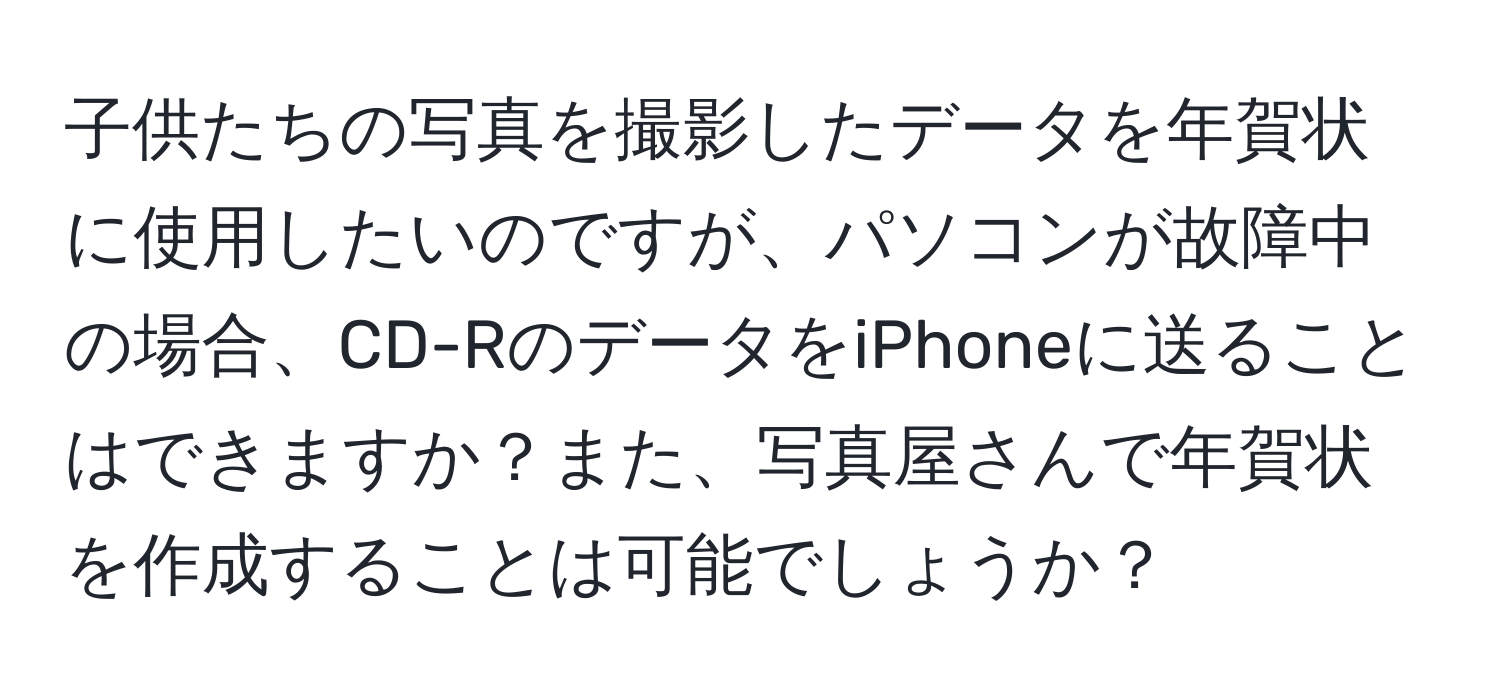 子供たちの写真を撮影したデータを年賀状に使用したいのですが、パソコンが故障中の場合、CD-RのデータをiPhoneに送ることはできますか？また、写真屋さんで年賀状を作成することは可能でしょうか？