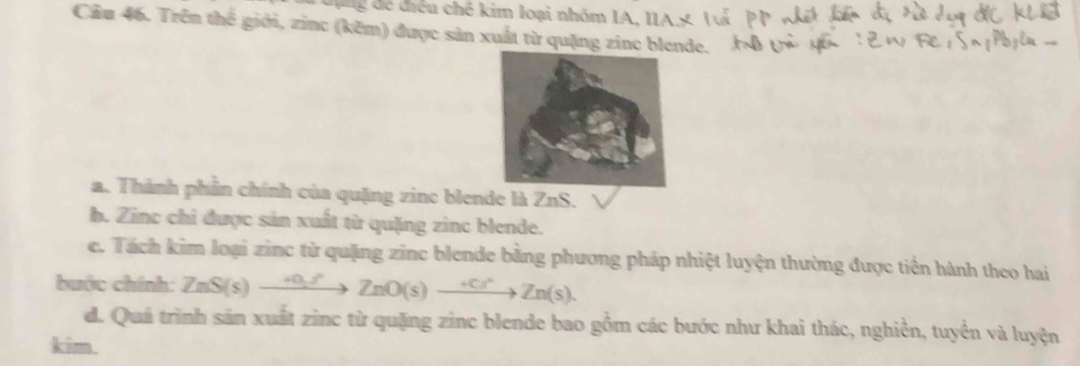 iều chế kim loại nhóm IA, IIA X 1 
Cầu 46. Trên thế giới, zinc (kẽm) được sản xuất từ quặng zine blende. 
a. Thành phần chính của quặng zinc blende là ZnS. 
b. Zinc chỉ được sản xuất từ quặng zinc blende. 
e. Tách kim loại zinc tử quặng zinc blende bằng phương pháp nhiệt luyện thường được tiền hành theo hai 
buớc chính: ZnS(s)to ZnO_2/n(s)to Zn(s)to Zn(s). 
d. Quá trình sản xuất zinc từ quặng zinc blende bao gồm các bước như khai thác, nghiền, tuyển và luyện 
kim.