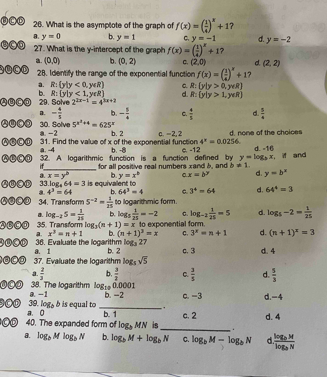 ⒷCD 26. What is the asymptote of the graph of f(x)=( 1/4 )^x+1 ?
a. y=0 b. y=1 C. y=-1 d. y=-2
⑧C⑦ 27. What is the y-intercept of the graph f(x)=( 1/4 )^x+1 ?
a. (0,0) b. (0,2) C. (2,0) d. (2,2)
ABCD 28. Identify the range of the exponential function f(x)=( 1/4 )^x+1 ?
a. R: y|y<0,y∈ R C. R: y|y>0,y∈ R
b. R: y|y<1,y∈ R d. R: y|y>1,y∈ R
ABCD  29. Solve 2^(2x-1)=4^(3x+2)
b.
a. - 4/5  - 5/4  C.  4/5   5/4 
d.
ABCD 30. Solve 5^(x^2)+4=625^x
a. -2 b. 2 c. -2, 2 d. none of the choices
ABCD 31. Find the value of x of the exponential function 4^x=0.0256.
a. -4 b. -8 c. -12 d. -16
ABCD 32. A logarithmic function is a function defined by y=log _bx , if and
if_ for all positive real numbers xand b, and b!= 1.
a. x=y^b b. y=x^b C.. x=b^y
d. y=b^x
ABCD 33.1 log _464=3 is equivalent to
a. 4^3=64 b. 64^3=4 C. 3^4=64
d. 64^4=3
ABCD 34. Transform 5^(-2)= 1/25  to logarithmic form.
a. log _-25= 1/25  b. log _5 1/25 =-2 C. log _-2 1/25 =5 d. log _5-2= 1/25 
ABCD 35. Transform log _3(n+1)=x to exponential form.
a. x^3=n+1 b. (n+1)^3=x C. 3^x=n+1 d. (n+1)^x=3
ABCD 36. Evaluate the logarithm log _327
a. 1 b. 2 c. 3 d. 4
ⒷCD 37. Evaluate the logarithm log _5sqrt(5)
a.  2/3  b.  3/2   3/5  d.  5/3 
C.
BCD 38. The logarithm log _100.0001
a. −1 b. -2 c. -3 d.-4
BCD 39. log _bb is equal to_
.
a. 0 b. 1 c. 2 d. 4
©D 40. The expanded form of log _bMN is_
.
a. log _bMlog _bN b. log _bM+log _bN C. log _bM-log _bN d frac log _bMlog _bN