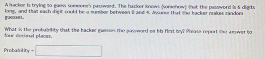 A hacker is trying to guess someone's password. The hacker knows (somehow) that the password is 6 digits 
long, and that each digit could be a number between 0 and 4. Assume that the hacker makes random 
guesses. 
What is the probability that the hacker guesses the password on his first try? Please report the answer to 
four decimal places. 
Probability =□