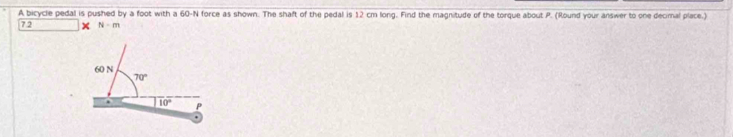 A bicycle pedal is pushed by a foot with a 60-N force as shown. The shaft of the pedal is 12 cm long. Find the magnitude of the torque about P. (Round your answer to one decimal place.) 
72 N-N
60 N
70°
10° P