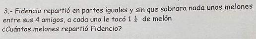 3.- Fidencio repartió en partes iguales y sin que sobrara nada unos melones 
entre sus 4 amigos, a cada uno le tocó 1 1/4  de melón 
¿Cuántos melones repartió Fidencio?