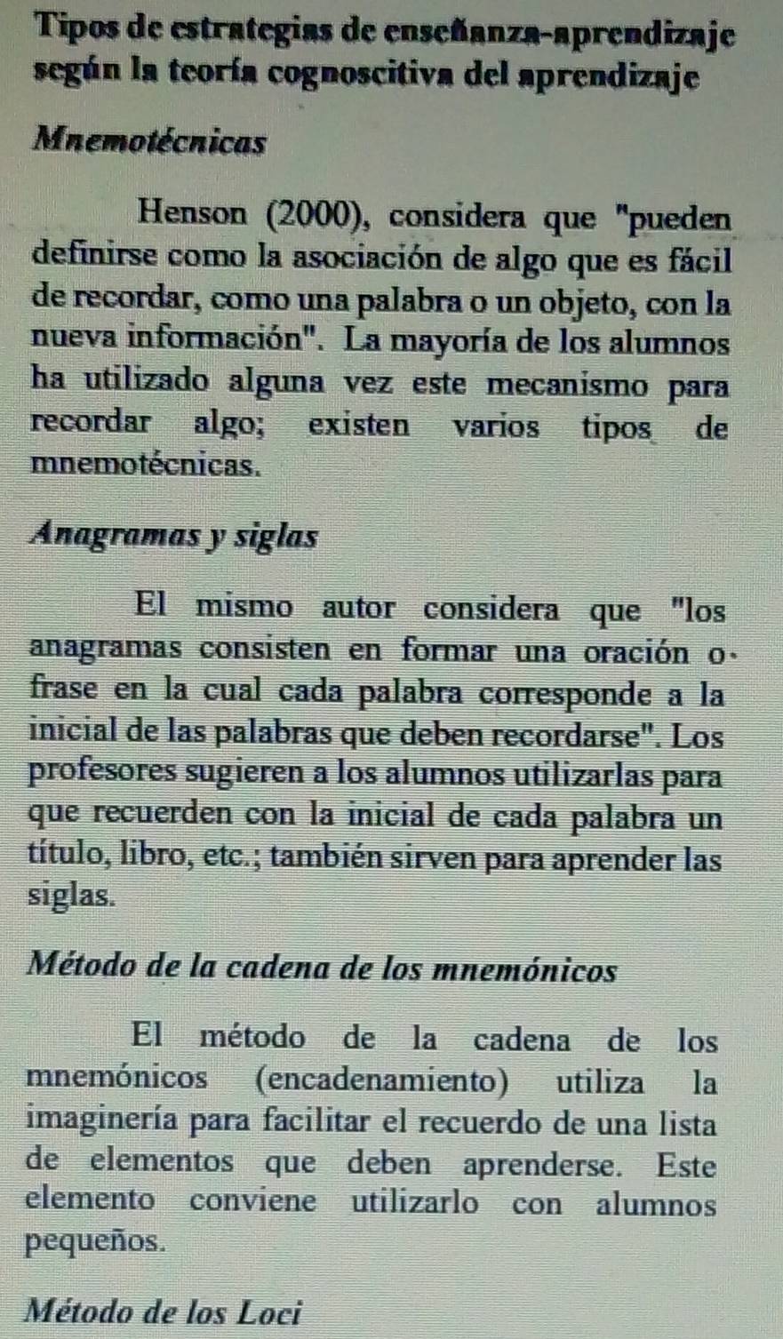 Tipos de estrategias de enseñanza-aprendizaje 
según la teoría cognoscitiva del aprendizaje 
Mnemotécnicas 
Henson (2000), considera que ''pueden 
definirse como la asociación de algo que es fácil 
de recordar, como una palabra o un objeto, con la 
nueva información". La mayoría de los alumnos 
ha utilizado alguna vez este mecanismo para 
recordar algo; existen varios tipos de 
mnemotécnicas. 
Anagramas y siglas 
El mismo autor considera que "los 
anagramas consisten en formar una oración o. 
frase en la cual cada palabra corresponde a la 
inicial de las palabras que deben recordarse". Los 
profesores sugieren a los alumnos utilizarlas para 
que recuerden con la inicial de cada palabra un 
título, libro, etc.; también sirven para aprender las 
siglas. 
Método de la cadena de los mnemónicos 
El método de la cadena de los 
mnemónicos (encadenamiento) utiliza la 
imaginería para facilitar el recuerdo de una lista 
de elementos que deben aprenderse. Este 
elemento conviene utilizarlo con alumnos 
pequeños. 
Método de los Loci