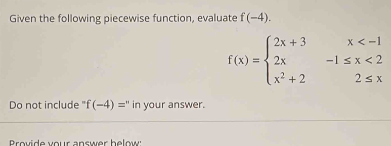 Given the following piecewise function, evaluate f(-4).
f(x)=beginarrayl 2x+3x <2 x^2+22≤ xendarray.
Do not include " f(-4)= " in your answer.
Provide your answer below: