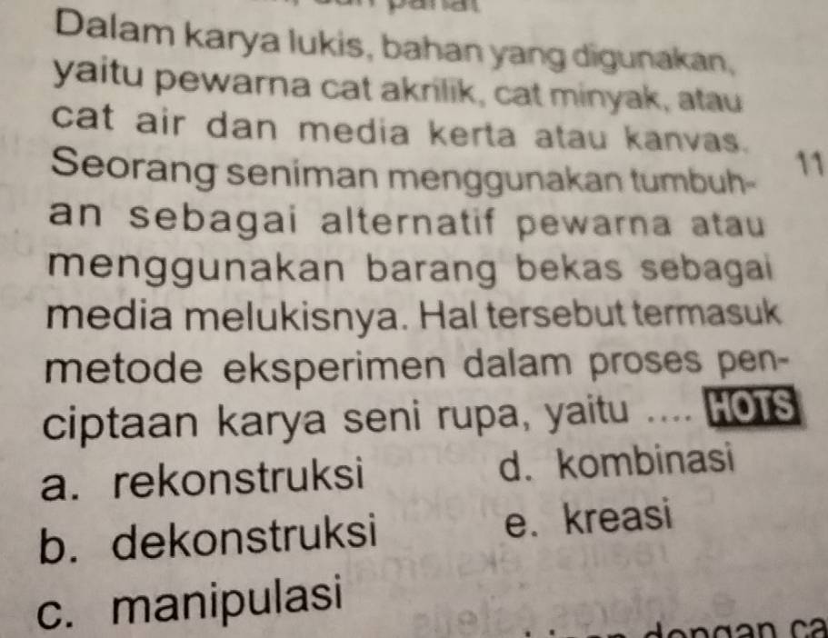 Dalam karya lukis, bahan yang digunakan,
yaitu pewarna cat akrilik, cat minyak, atau
cat air dan media kerta atau kanvas. 11
Seorang seniman menggunakan tumbuh-
an sebagai alternatif pewarna atau 
menggunakan barang bekas sebagai
media melukisnya. Hal tersebut termasuk
metode eksperimen dalam proses pen-
ciptaan karya seni rupa, yaitu HOTS
a. rekonstruksi d. kombinasi
b. dekonstruksi e. kreasi
c. manipulasi