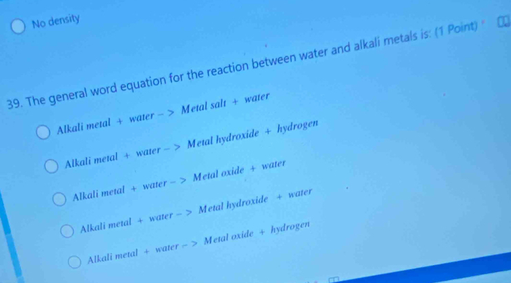 No density
39. The general word equation for the reaction between water and alkali metals is: (1 Point)
Alkali metal + water - > Metal salt + water
Alkali metal + water — Metal hydroxide + hydrogen
Alkali metal + water - a Metal oxide + water
Alkali metal + water - Metal hydroxide + water
Alkali metal + water - Metal oxide + hydrogen