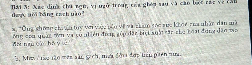 Xác định chū ngữ, vị ngữ trong cầu ghép sau và cho biết các ve cau
được nổi băng cách nào?
a *Ông không chỉ tận tuy với việc bảo vệ và chăm sóc sức khoẻ của nhân dân mà
ông còn quan tâm và có nhiều đóng góp đặc biệt xuất sắc cho hoạt động đào tạo
đội ngũ cán bộ y tề.'
bộ Mưa / rào rào trên sân gạch, mưa đồm độp trên phên nửa.