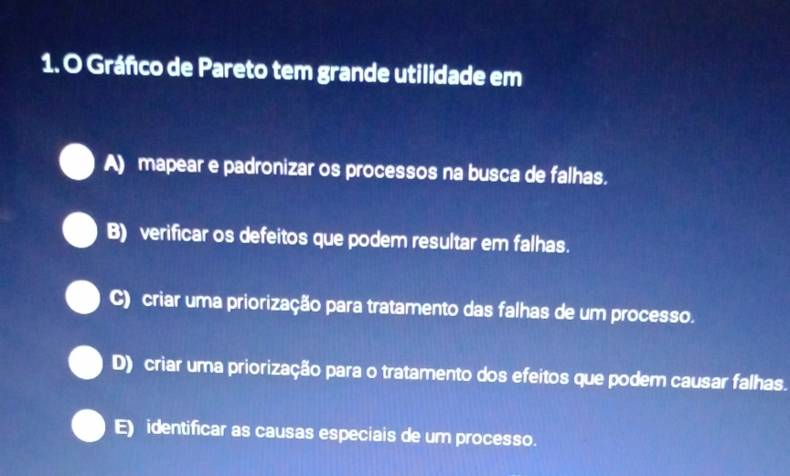 Gráfco de Pareto tem grande utilidade em
A) mapear e padronizar os processos na busca de falhas.
B) verificar os defeitos que podem resultar em falhas.
C) criar uma priorização para tratamento das falhas de um processo.
D) criar uma priorização para o tratamento dos efeitos que podem causar falhas.
E) identificar as causas especiais de um processo.