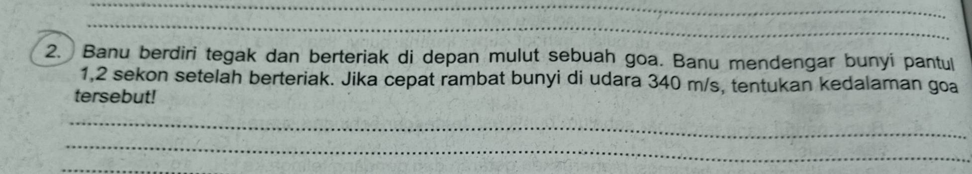 Banu berdiri tegak dan berteriak di depan mulut sebuah goa. Banu mendengar bunyi pantul 
1, 2 sekon setelah berteriak. Jika cepat rambat bunyi di udara 340 m/s, tentukan kedalaman goa 
tersebut! 
_ 
_ 
_