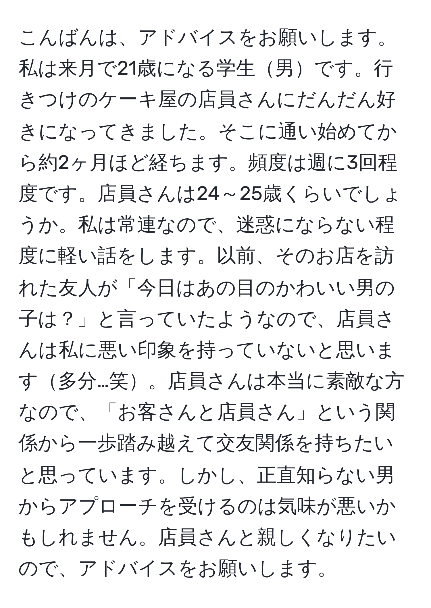 こんばんは、アドバイスをお願いします。私は来月で21歳になる学生男です。行きつけのケーキ屋の店員さんにだんだん好きになってきました。そこに通い始めてから約2ヶ月ほど経ちます。頻度は週に3回程度です。店員さんは24～25歳くらいでしょうか。私は常連なので、迷惑にならない程度に軽い話をします。以前、そのお店を訪れた友人が「今日はあの目のかわいい男の子は？」と言っていたようなので、店員さんは私に悪い印象を持っていないと思います多分…笑。店員さんは本当に素敵な方なので、「お客さんと店員さん」という関係から一歩踏み越えて交友関係を持ちたいと思っています。しかし、正直知らない男からアプローチを受けるのは気味が悪いかもしれません。店員さんと親しくなりたいので、アドバイスをお願いします。