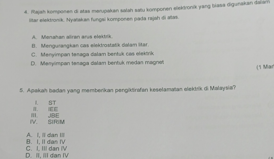 Rajah komponen di atas merupakan salah satu komponen elektronik yang biasa digunakan dalam
litar elektronik. Nyatakan fungsi komponen pada rajah di atas.
A. Menahan aliran arus elektrik.
B. Mengurangkan cas elektrostatik dalam litar.
C. Menyimpan tenaga dalam bentuk cas elektrik
D. Menyimpan tenaga dalam bentuk medan magnet
(1 Mar
5. Apakah badan yang memberikan pengiktirafan keselamatan elektrik di Malaysia?
I. ST
II. IEE
III. JBE
IV， SIRIM
A. I, II dan III
B. I, II dan IV
C. I, III dan IV
D. II, III dan IV