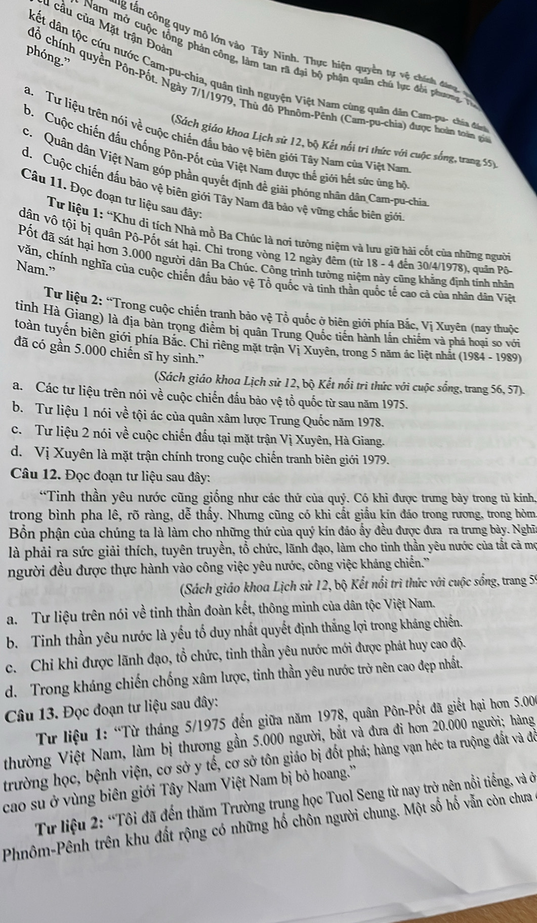 cầu của Mặt trận Đoài
g tấn cô ng quy mô lớn vào Tây Ninh. Thực hiện quyền tự vệ chính đang 
phóng.”
Nam mở cuộc tổng phản công, làm tan rã đại bộ phận quân chủ lực đổi phương T
kết dân tộc cứu nước Cam-pu-chia, quân tình nguyện Việt Nam cùng quân dân Cam-pu- chí đ
cổ chính quyền Pôn-Pốt. Ngày 7/1/1979, Thủ đô Phnôm-Pênh (Cam-pu-chia) được hoàn toàn g
a. Tư liệu trên nói về cuộc chiến đầu bảo vệ biên giới Tây Nam của Việt Nam
(Sách giáo khoa Lịch sử 12, bộ Kết nổi tri thức với cuộc sống, trang 5
b.Cuộc chiến đấu chống Pôn-Pốt của Việt Nam được thế giới hết sức ứng bộ
c. Quân dân Việt Nam góp phần quyết định đề giải phóng nhân dân Cam-pu-chia
d. Cuộc chiến đấu bảo vệ biên giới Tây Nam đã bảo vệ vững chắc biên giới
Câu 11. Đọc đoạn tư liệu sau đây:
Tư liệu 1: “Khu di tích Nhà mồ Ba Chúc là nơi tưởng niệm và lưu giữ hài cốt của những người
dân vô tội bị quân Pô-Pốt sát hại. Chi trong vòng 12 ngày đêm (từ 18 - 4 đến 30/4/1978), quân Pô-
Pốt đã sát hại hơn 3.000 người dân Ba Chúc. Công trình tưởng niệm này cũng khẳng định tính nhân
Nam.”
văn, chính nghĩa của cuộc chiến đấu bảo vệ Tổ quốc và tinh thần quốc tế cao cả của nhân dân Việt
Tư liệu 2: “Trong cuộc chiến tranh bảo vệ Tổ quốc ở biên giới phía Bắc, Vị Xuyên (nay thuộc
tinh Hà Giang) là địa bàn trọng điểm bị quân Trung Quốc tiến hành lấn chiếm và phá hoại so với
toàn tuyến biên giới phía Bắc. Chi riêng mặt trận Vị Xuyên, trong 5 năm ác liệt nhất (1984 - 1989)
đã có gần 5.000 chiến sĩ hy sinh.”
(Sách giáo khoa Lịch sử 12, bộ Kết nổi trì thức với cuộc sống, trang 56, 57).
a. Các tư liệu trên nói về cuộc chiến đấu bảo vệ tổ quốc từ sau năm 1975.
b. Tư liệu 1 nói về tội ác của quân xâm lược Trung Quốc năm 1978.
c. Tư liệu 2 nói về cuộc chiến đấu tại mặt trận Vị Xuyên, Hà Giang.
d. Vị Xuyên là mặt trận chính trong cuộc chiến tranh biên giới 1979.
Câu 12. Đọc đoạn tư liệu sau đây:
“Tinh thần yêu nước cũng giống như các thứ của quý. Có khi được trưng bày trong tủ kính,
trong bình pha lê, rõ ràng, dễ thấy. Nhưng cũng có khi cất giấu kín đáo trong rương, trong hòm
Bồn phận của chúng ta là làm cho những thứ của quý kín đáo ấy đều được đưa ra trưng bày. Nghĩa
là phải ra sức giải thích, tuyên truyền, tổ chức, lãnh đạo, làm cho tinh thần yêu nước của tất cả mọ
người đều được thực hành vào công việc yêu nước, công việc kháng chiến.''
(Sách giáo khoa Lịch sử 12, bộ Kết nổi trì thức với cuộc sống, trang 5
a. Tư liệu trên nói về tinh thần đoàn kết, thông minh của dân tộc Việt Nam.
b. Tinh thần yêu nước là yếu tố duy nhất quyết định thắng lợi trong kháng chiến.
c. Chi khi được lãnh đạo, tổ chức, tinh thần yêu nước mới được phát huy cao độ.
d. Trong kháng chiến chống xâm lược, tinh thần yêu nước trở nên cao đẹp nhất.
Câu 13. Đọc đoạn tư liệu sau đây:
Từ liệu 1: “Từ tháng 5/1975 đến giữa năm 1978, quân Pôn-Pốt đã giết hại hơn 5.006
thường Việt Nam, làm bị thương gần 5.000 người, bắt và đưa đi hơn 20.000 người; hàng
trường học, bệnh viện, cơ sở y tế, cơ sở tôn giáo bị đốt phá; hàng vạn héc ta ruộng đất và đề
cao su ở vùng biên giới Tây Nam Việt Nam bị bỏ hoang.''
Từ liệu 2: “Tôi đã đến thăm Trường trung học Tuol Seng từ nay trở nên nổi tiếng, và ở
Phnôm-Pênh trên khu đất rộng có những hố chôn người chung. Một số hố vẫn còn chưa