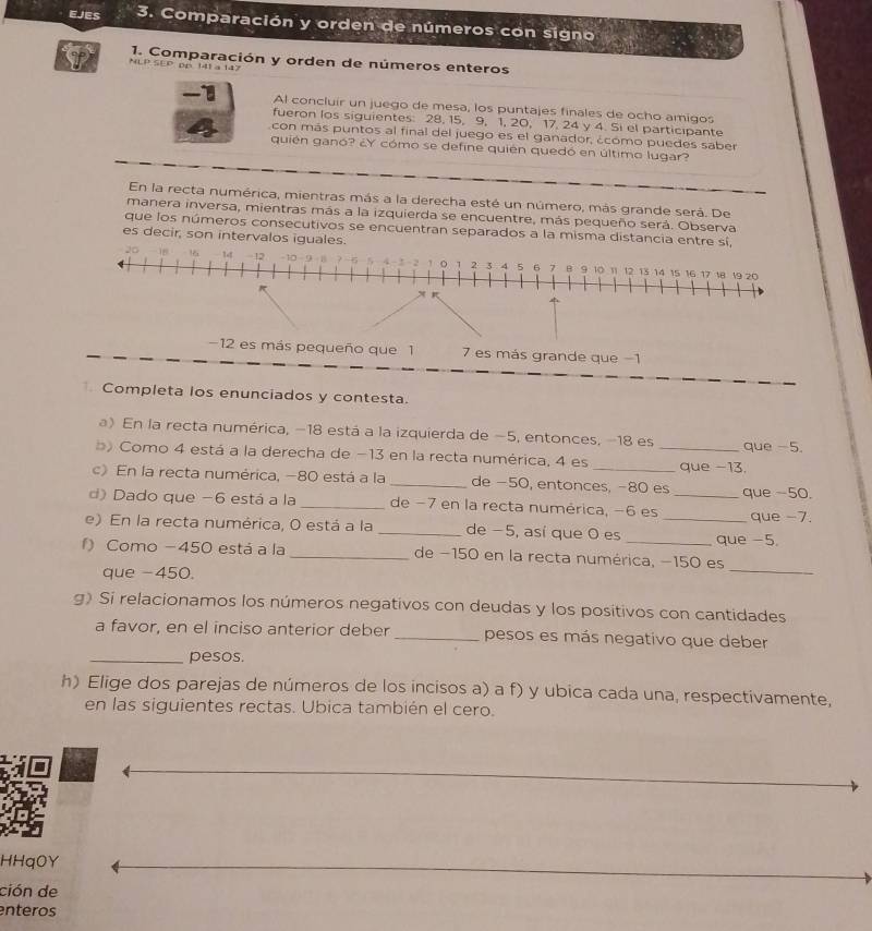 EJEs 3. Comparación y orden de números con signo
1. Comparación y orden de números enteros
NLP SEP. pp 141 a 147
 Al concluir un juego de mesa, los puntajes finales de ocho amigos
fueron los siguientes: 28, 15, 9, 1, 20, 17, 24 y 4. Si el participante
con más puntos al final del juego es el ganador, ¿cómo puedes saber
quién ganó? ¿Y cómo se define quién quedó en último lugar?
En la recta numérica, mientras más a la derecha esté un número, más grande será. De
manera inversa, mientras más a la izquierda se encuentre, más pequeño será. Observa
que los números consecutivos se encuentran separados a la misma distancia entre sí,
es decir, son intervalos iguales.
1 0
20 36 1 1  10 9 1 2 3 4 5 6 7 8 9 10 11 12 13 14 15 16 17 18 19 20
−12 es más pequeño que 1 7 es más grande que −1
Completa los enunciados y contesta.
a) En la recta numérica, −18 está a la izquierda de −5, entonces, −18 es que -5.
b Como 4 está a la derecha de −13 en la recta numérica, 4 es __que -13.
c) En la recta numérica, −80 está a la _de −50, entonces, −80 es
d) Dado que −6 está a la _de −7 en la recta numérica, −6 es _que -50.
que -7.
e) En la recta numérica, O está a la _de −5, así que 0 es __que -5.
_
f) Como −450 está a la _de −150 en la recta numérica, −150 es
que -450.
g) Si relacionamos los números negativos con deudas y los positivos con cantidades
a favor, en el inciso anterior deber _pesos es más negativo que deber
_pesos.
h) Elige dos parejas de números de los incisos a) a f) y ubica cada una, respectivamente,
en las siguientes rectas. Ubica también el cero.
HHq0Y
ción de
enteros