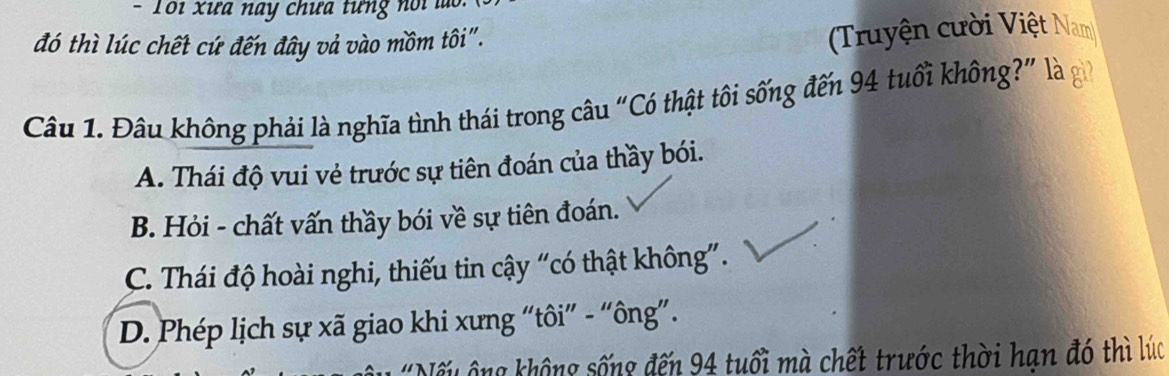 Tổi xưa nay chưa tưng nổi l
đó thì lúc chết cứ đến đây vả vào mồm tôi".
Truyện cười Việt Nam
Câu 1. Đâu không phải là nghĩa tình thái trong câu “Có thật tôi sống đến 94 tuổi không?” là
A. Thái độ vui vẻ trước sự tiên đoán của thầy bói.
B. Hỏi - chất vấn thầy bói về sự tiên đoán.
C. Thái độ hoài nghi, thiếu tin cậy “có thật không”.
D. Phép lịch sự xã giao khi xưng “tôi” - “ông”.
Nếu ông không sống đến 94 tuổi mà chết trước thời hạn đó thì lúc