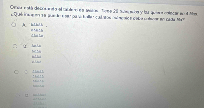 Omar está decorando el tablero de avisos. Tiene 20 triángulos y los quiere colocar en 4 filas.
¿Qué imagen se puede usar para hallar cuántos triángulos debe colocar en cada fila?
A. △ △ △ △ △
△ △ △ △ △
△ △ △ △ △
B. △ △ △ △
△ △ △ △
△ △ △ △
△ △ △ △
C △ △ △ △ △
△ △ △ △ △
△ △ △ △
△ △ △ A
D. ^△▲た△∩