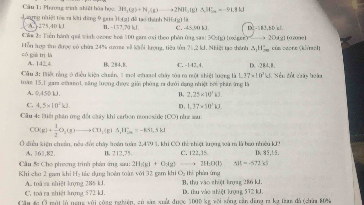 Phương trình nhiệt hóa học: 3H_2(g)+N_2(g)to 2NH_3(g)△ _rH_(298)^o=-91,8kJ
Lương nhiệt tỏa ra khi dùng 9 gam H_2(g) để tạo thành NH_3(g) là
A.)275,40 kJ. B. -137,70 kJ、 C. -45,90 kJ. D. -183,60 kJ.
Câu 2: Tiến hành quá trình ozone hoá 100 gam oxi theo phản ứng sau: 3O₂(g) (oxigen) 2O₃(g) (ozone)
Hỗn hợp thu được có chứa 24% ozone về khối lượng, tiêu tốn 71,2 kJ. Nhiệt tạo thành △ _1H_(298)° của ozone (kJ/mol)
có giá trị là
A. 142,4. B. 284,8. C. -142,4. D. -284,8.
Câu 3: Biết rằng ở điều kiện chuẩn, 1 mol ethanol cháy tỏa ra một nhiệt lượng là 1,37* 10^3kJ. Nếu đốt cháy hoàn
toàn 15,1 gam ethanol, năng lượng được giải phóng ra dưới dạng nhiệt bởi phản ứng là
A. 0,450 kJ. B. 2,25* 10^3kJ.
C. 4,5* 10^2kJ. D. 1,37* 10^3kJ.
Câu 4: Biết phản ứng đốt cháy khí carbon monoxide (CO) như sau:
CO(g)+ 1/2 O_2(g)to CO_2(g)△ ,H_(298)°=-851.5kJ
Ở điều kiện chuẩn, nếu đốt cháy hoàn toàn 2,479 L khí CO thì nhiệt lượng toả ra là bao nhiều kJ?
A. 161,82, B. 212,75. C. 122,35. D. 85,15.
Câu 5: Cho phương trình phản ứng sau: 2H_2(g)+O_2(g)to 2H_2O(l) △ H=-572kJ
Khi cho 2 gam khí H_2 tác dụng hoàn toàn với 32 gam khí O_2 thì phàn ứng
A. toả ra nhiệt lượng 286 kJ. B. thu vào nhiệt lượng 286 kJ.
C. toả ra nhiệt lượng 572 kJ. D. thu vào nhiệt lượng 572 kJ.
Câu 6:0 một lò nụng vôi công nghiệp, cứ sản xuất được 1000 kg vôi sống cần dùng m kg than đá (chứa 80%