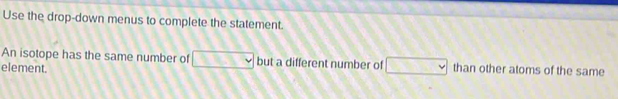 Use the drop-down menus to complete the statement. 
An isotope has the same number of v but a different number of □
element. than other atoms of the same