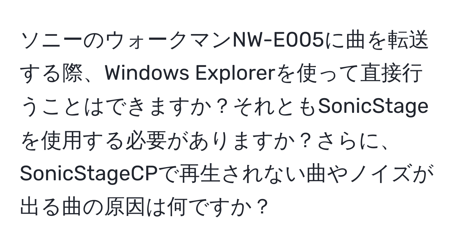 ソニーのウォークマンNW-E005に曲を転送する際、Windows Explorerを使って直接行うことはできますか？それともSonicStageを使用する必要がありますか？さらに、SonicStageCPで再生されない曲やノイズが出る曲の原因は何ですか？