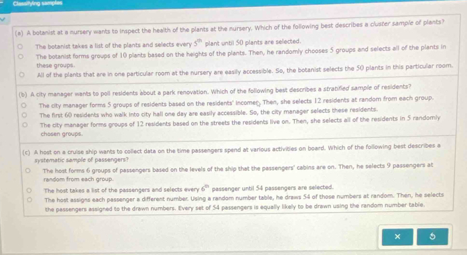 Classifying samples
(a) A botanist at a nursery wants to inspect the health of the plants at the nursery. Which of the following best describes a c/uster sample of plants?
The botanist takes a list of the plants and selects every 5^(th) plant until 50 plants are selected.
The botanist forms groups of 10 plants based on the heights of the plants. Then, he randomly chooses 5 groups and selects all of the plants in
these groups.
All of the plants that are in one particular room at the nursery are easily accessible. So, the botanist selects the 50 plants in this particular room.
(b) A city manager wants to poll residents about a park renovation. Which of the following best describes a stratified sample of residents?
The city manager forms 5 groups of residents based on the residents' incomer Then, she selects 12 residents at random from each group.
The first 60 residents who walk into city hall one day are easily accessible. So, the city manager selects these residents.
The city manager forms groups of 12 residents based on the streets the residents live on. Then, she selects all of the residents in 5 randomly
chosen groups.
(c) A host on a cruise ship wants to collect data on the time passengers spend at various activities on board. Which of the following best describes a
systematic sample of passengers?
The host forms 6 groups of passengers based on the levels of the ship that the passengers' cabins are on. Then, he selects 9 passengers at
random from each group.
The host takes a list of the passengers and selects every 6^(th) passenger until 54 passengers are selected.
The host assigns each passenger a different number. Using a random number table, he draws 54 of those numbers at random. Then, he selects
the passengers assigned to the drawn numbers. Every set of 54 passengers is equally likely to be drawn using the randor number table.
× 5