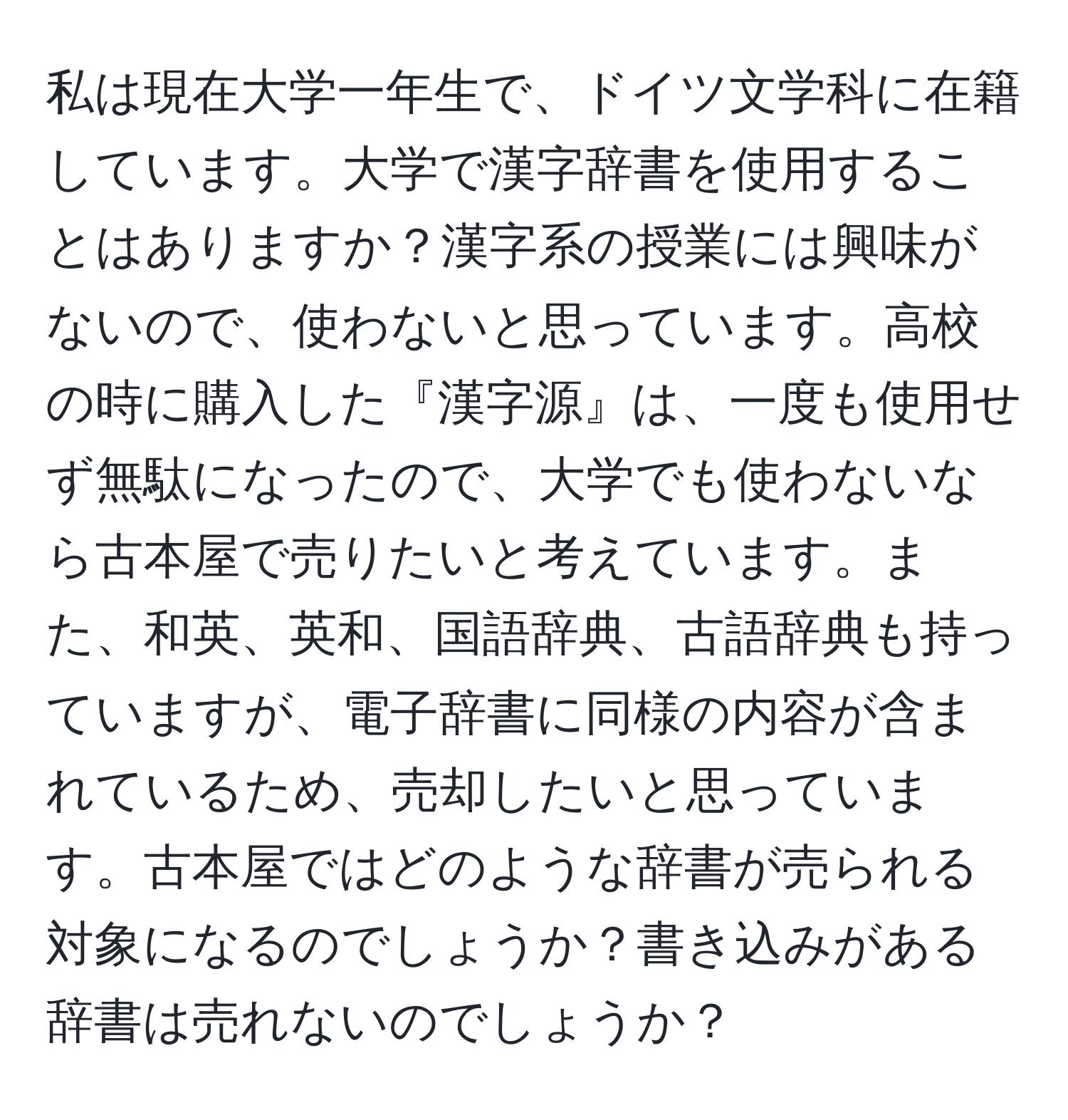 私は現在大学一年生で、ドイツ文学科に在籍しています。大学で漢字辞書を使用することはありますか？漢字系の授業には興味がないので、使わないと思っています。高校の時に購入した『漢字源』は、一度も使用せず無駄になったので、大学でも使わないなら古本屋で売りたいと考えています。また、和英、英和、国語辞典、古語辞典も持っていますが、電子辞書に同様の内容が含まれているため、売却したいと思っています。古本屋ではどのような辞書が売られる対象になるのでしょうか？書き込みがある辞書は売れないのでしょうか？