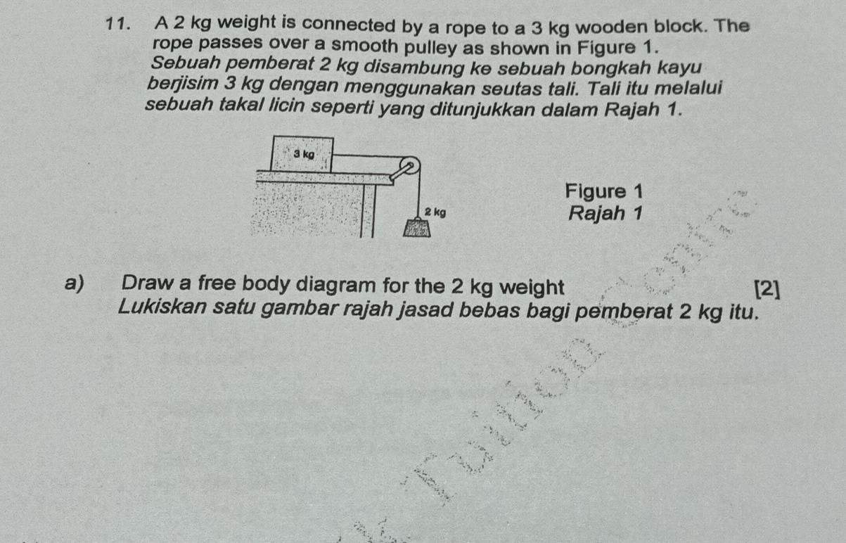 A 2 kg weight is connected by a rope to a 3 kg wooden block. The 
rope passes over a smooth pulley as shown in Figure 1. 
Sebuah pemberat 2 kg disambung ke sebuah bongkah kayu 
berjisim 3 kg dengan menggunakan seutas tali. Tali itu melalui 
sebuah takal licin seperti yang ditunjukkan dalam Rajah 1. 
Figure 1 
Rajah 1 
a) Draw a free body diagram for the 2 kg weight [2] 
Lukiskan satu gambar rajah jasad bebas bagi pemberat 2 kg itu.